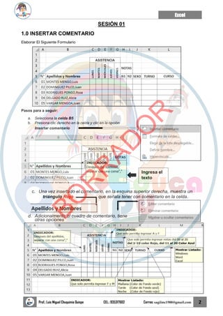 Excel
Prof.: Luis Miguel Chuquimia Quispe CEL.: 935317602 Correo: sagilmc1988@gmail.com 2
SESIÓN 01
1.0 INSERTAR COMENTARIO
Elaborar El Siguiente Formulario
Pasos para a seguir:
a. Selecciona la celda B5
b. Presiona clic derecho en la celda y clic en la opción
Insertar comentario
c. Una vez insertado el comentario, en la esquina superior derecha, muestra un
triángulo Rojo que señala tener con comentario en la celda.
d. Adicionalmente el cuadro de comentario, tiene
otras opciones
Ingresa el
texto
B
O
R
R
A
D
O
R
 