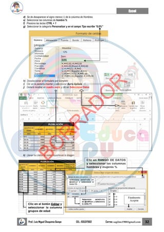 Excel
Prof.: Luis Miguel Chuquimia Quispe CEL.: 935317602 Correo: sagilmc1988@gmail.com 32
d) Se de desaparecer el signo menos (-) de la columna de Hombres.
e) Seleccionar las columnas de hombre %
f) Presiona las teclas CTRL + 1
g) Seleccionar la categoría Personalizar y en el campo Tipo escribe “0;0%”
h) Deseleccionar el formulario por completo
i) Clic en la pestaña insertar y seleccionar Barra Apilada
j) Deberá mostrar un cuadro vacío y clic en Seleccionar Datos
k) Llenar los datos tal como muestra en la imagen
B
O
R
R
A
D
O
R
 