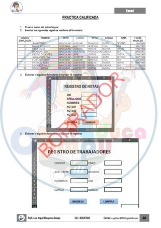 Excel
Prof.: Luis Miguel Chuquimia Quispe CEL.: 935317602 Correo: sagilmc1988@gmail.com 40
PRACTICA CALIFICADA
1. Crear el macro del botón limpiar
2. Insertar los siguientes registros mediante el formulario
3. Elaborar el siguiente formulario e ingresar 10 registros
4. Elaborar el siguiente formulario e ingresar 10 registros
B
O
R
R
A
D
O
R
 