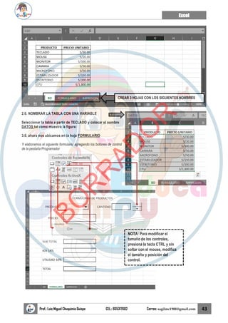 Excel
Prof.: Luis Miguel Chuquimia Quispe CEL.: 935317602 Correo: sagilmc1988@gmail.com 43
2.0. NOMBRAR LA TABLA CON UNA VARIABLE
Seleccionar la tabla a partir de TECLADO y colocar el nombre
DATOS tal como muestra la figura:
3.0. ahora nos ubicamos en la hoja FORMULARIO
Y elaboramos el siguiente formulario agregando los botones de control
de la pestaña Programador
CREAR 3 HOJAS CON LOS SIGUIENTES NOMBRES
NOTA: Para modificar el
tamaño de los controles,
presiona la tecla CTRL y sin
soltar con el mouse, modifica
el tamaño y posición del
control.
B
O
R
R
A
D
O
R
 