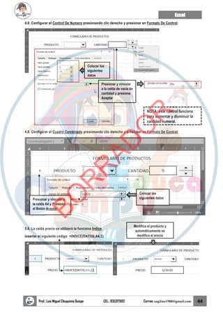 Excel
Prof.: Luis Miguel Chuquimia Quispe CEL.: 935317602 Correo: sagilmc1988@gmail.com 44
4.0. Configurar el Control De Numero presionando clic derecho y presionar en Formato De Control:
4.0. Configurar el Cuadro Combinado presionando clic derecho y presionar en Formato De Control:
5.0. La celda precio se utilizará la funciona Indice.
insertar el siguiente código =INDICE(DATOS;A4;2)
Colocar los
siguientes
datos
Presionar y vincular
a la celda de vacía de
cantidad y presiona
Aceptar
NOTA: este control funciona
para aumentar y disminuir la
cantidad numeral.
Colocar los
siguientes datos
Presionar y vincular a
la celda A4 y Presiona
el Botón Aceptar
Modifica el producto y
automáticamente se
modifica el precio
B
O
R
R
A
D
O
R
 