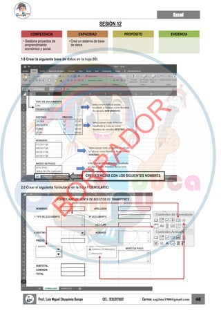 Excel
Prof.: Luis Miguel Chuquimia Quispe CEL.: 935317602 Correo: sagilmc1988@gmail.com 48
SESIÓN 12
1.0 Crear la siguiente base de datos en la hoja BD:
2.0 Crear el siguiente formulario en la hoja FORMULARIO:
COMPETENCIA
• Gestiona proyectos de
emprendimiento
económico y social.
CAPACIDAD
• Crea un sistema de base
de datos
PROPÓSITO EVIDENCIA
CREAR 3 HOJAS CON LOS SIGUIENTES NOMBRES
B
O
R
R
A
D
O
R
 