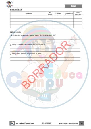 Excel
Prof.: Luis Miguel Chuquimia Quispe CEL.: 935317602 Correo: sagilmc1988@gmail.com 53
AUTOEVALUACIÓN
Indicadores
No
logrado
En proceso Logro esperado
Logro
destacado
METACOGNICIÓN
¿Podrás aplicar este aprendizaje en alguna otra situación de tu vida?
____________________________________________________________________________________
____________________________________________________________________________________
¿Qué dificultades encontraste en la actividad realizar?
____________________________________________________________________________________
____________________________________________________________________________________
¿Cómo puedes recordar lo aprendido en clase?
____________________________________________________________________________________
____________________________________________________________________________________
B
O
R
R
A
D
O
R
 
