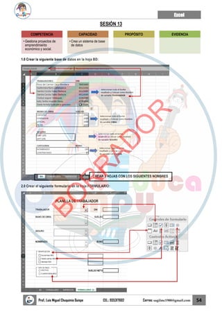 Excel
Prof.: Luis Miguel Chuquimia Quispe CEL.: 935317602 Correo: sagilmc1988@gmail.com 54
SESIÓN 13
1.0 Crear la siguiente base de datos en la hoja BD:
2.0 Crear el siguiente formulario en la hoja FORMULARIO:
COMPETENCIA
• Gestiona proyectos de
emprendimiento
económico y social.
CAPACIDAD
• Crea un sistema de base
de datos
PROPÓSITO EVIDENCIA
CREAR 3 HOJAS CON LOS SIGUIENTES NOMBRES
B
O
R
R
A
D
O
R
 