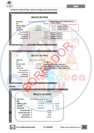 Excel
Prof.: Luis Miguel Chuquimia Quispe CEL.: 935317602 Correo: sagilmc1988@gmail.com 56
4.0 Elaborar la boleta de Pago e insertar los códigos para la hoja impresión:
Vista final:
=INDICE(TRABAJADOR;FORMULARIO!A4;1)
=FORMULARIO!E4
=FORMULARIO!E6
=FORMULARIO!D10
=FORMULARIO!E13
=FORMULARIO!D17
=FORMULARIO!D18
=FORMULARIO!D19
=FORMULARIO!E21
=INDICE(OBRA;FORMULARIO!A6;1)
=INDICE(SEGURO;FORMULARIO!A10;1)
=INDICE(CATEGORIA;FORMULARIO!A13;1)
B
O
R
R
A
D
O
R
 