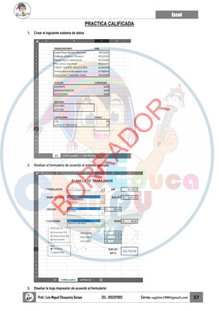 Excel
Prof.: Luis Miguel Chuquimia Quispe CEL.: 935317602 Correo: sagilmc1988@gmail.com 57
PRACTICA CALIFICADA
1. Crear el siguiente sistema de datos
2. Realizar el formulario de acuerdo al anterior ejemplo:
3. Diseñar la hoja impresión de acuerdo al formulario:
B
O
R
R
A
D
O
R
 