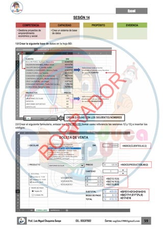 Excel
Prof.: Luis Miguel Chuquimia Quispe CEL.: 935317602 Correo: sagilmc1988@gmail.com 59
SESIÓN 14
1.0 Crear la siguiente base de datos en la hoja BD:
2.0 Crear el siguiente formulario, enlazar los CONTROLES (tomar como referencia las sesiones 12 y 13) e insertar los
códigos:
COMPETENCIA
• Gestiona proyectos de
emprendimiento
económico y social.
CAPACIDAD
• Crea un sistema de base
de datos
PROPÓSITO EVIDENCIA
CREAR 3 HOJAS CON LOS SIGUIENTES NOMBRES
=INDICE(CLIENTES;A3;2)
=INDICE(PRODUCTOS;A9;2)
=SI(C13;15;0)
=SI(C14;10;0)
=SI(C15;20;0)
=E9*E11+D13+D14+D15
=SI(C17=1;E17*2%;0)
=E17+E18
B
O
R
R
A
D
O
R
 