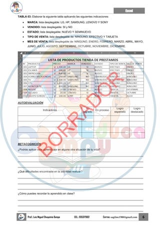 Excel
Prof.: Luis Miguel Chuquimia Quispe CEL.: 935317602 Correo: sagilmc1988@gmail.com 6
TABLA 03: Elaborar la siguiente tabla aplicando las siguientes indicaciones:
• MARCA: lista desplegable: LG, HP, SAMSUNG, LENOVO Y SONY
• VENDIDO: lista desplegable: SI y NO
• ESTADO: lista desplegable: NUEVO Y SEMINUEVO
• TIPO DE VENTA: lista desplegable de: NINGUNO, EFECTIVO Y TARJETA
• MES DE VENTA: lista desplegable de: NINGUNO, ENERO, FEBRERO, MARZO, ABRIL, MAYO,
JUNIO, JULIO, AGOSTO, SEPTIEMBRE, OCTUBRE, NOVIEMBRE, DICIEMBRE.
AUTOEVALUACIÓN
Indicadores
No
logrado
En proceso
Logro
esperado
Logro
destacado
METACOGNICIÓN
¿Podrás aplicar este aprendizaje en alguna otra situación de tu vida?
____________________________________________________________________________________
____________________________________________________________________________________
____________________________________________________________________________________
¿Qué dificultades encontraste en la actividad realizar?
____________________________________________________________________________________
____________________________________________________________________________________
____________________________________________________________________________________
¿Cómo puedes recordar lo aprendido en clase?
____________________________________________________________________________________
____________________________________________________________________________________
____________________________________________________________________________________
B
O
R
R
A
D
O
R
 