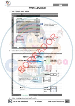 Excel
Prof.: Luis Miguel Chuquimia Quispe CEL.: 935317602 Correo: sagilmc1988@gmail.com 61
PRACTICA CALIFICADA
1. Crear el siguiente sistema de datos
2. Realizar el formulario de acuerdo al anterior ejemplo:
3. Diseñar la hoja impresión de acuerdo al formulario:
B
O
R
R
A
D
O
R
 
