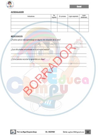 Excel
Prof.: Luis Miguel Chuquimia Quispe CEL.: 935317602 Correo: sagilmc1988@gmail.com 62
AUTOEVALUACIÓN
Indicadores
No
logrado
En proceso Logro esperado
Logro
destacado
METACOGNICIÓN
¿Podrás aplicar este aprendizaje en alguna otra situación de tu vida?
____________________________________________________________________________________
____________________________________________________________________________________
¿Qué dificultades encontraste en la actividad realizar?
____________________________________________________________________________________
____________________________________________________________________________________
¿Cómo puedes recordar lo aprendido en clase?
____________________________________________________________________________________
____________________________________________________________________________________
B
O
R
R
A
D
O
R
 