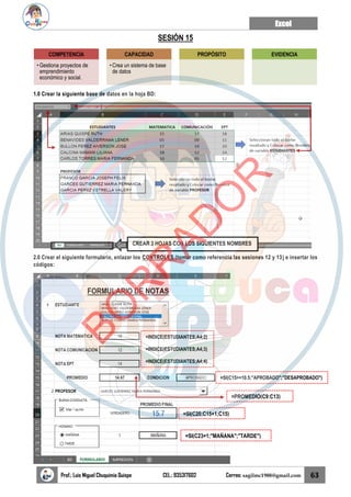 Excel
Prof.: Luis Miguel Chuquimia Quispe CEL.: 935317602 Correo: sagilmc1988@gmail.com 63
SESIÓN 15
1.0 Crear la siguiente base de datos en la hoja BD:
2.0 Crear el siguiente formulario, enlazar los CONTROLES (tomar como referencia las sesiones 12 y 13) e insertar los
códigos:
COMPETENCIA
• Gestiona proyectos de
emprendimiento
económico y social.
CAPACIDAD
• Crea un sistema de base
de datos
PROPÓSITO EVIDENCIA
CREAR 3 HOJAS CON LOS SIGUIENTES NOMBRES
=INDICE(ESTUDIANTES;A4;2)
=INDICE(ESTUDIANTES;A4;3)
=INDICE(ESTUDIANTES;A4;4)
=SI(C15>=10.5;"APROBADO";"DESAPROBADO")
=SI(C20;C15+1;C15)
=SI(C23=1;"MAÑANA";"TARDE")
=PROMEDIO(C9:C13)
B
O
R
R
A
D
O
R
 