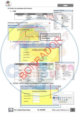 Excel
Prof.: Luis Miguel Chuquimia Quispe CEL.: 935317602 Correo: sagilmc1988@gmail.com 69
3.0 Cambiar las propiedades del formulario:
1) FORM
HERRAMIENTA PROPIETARIO OPCIÓN
UserForm1 (Name)
BackColor
Caption
FRMSUMAR
&H0080FFFF&
Formulario Sumar
4.0 Insertar la etiqueta para el título:
2) ETIQUETA, cambiar las siguientes propiedades:
HERRAMIENTA PROPIETARIO OPCIÓN
Label1 Caption
Font
SUMAR LOS NUMEROS
tamaño presionando los 3
puntos Tahoma (modificar el
Label2 Caption
Font
Ingresar Número
Tahoma
Label3 Caption
Font
Ingresar Número
Tahoma
Label4 Caption
Font
Ingresar Número
Tahoma
Label4 Caption
Font
RESPUESTA
Tahoma
3) TEXTBOX, insertar y cambiar las propiedades de la herramienta TextBox:
Para cambiar las propiedades del
formulario y control, muestra un
borde resaltado.
B
O
R
R
A
D
O
R
 