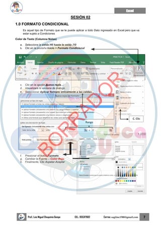 Excel
Prof.: Luis Miguel Chuquimia Quispe CEL.: 935317602 Correo: sagilmc1988@gmail.com 7
Rango
C. Clic
SESIÓN 02
1.0 FORMATO CONDICIONAL
Es aquel tipo de Formato que se le puede aplicar a todo Dato ingresado en Excel pero que va
estar sujeto a Condiciones
Color de Texto (Columna Notas)
a. Selecciona la celda H6 hasta la celda I10
b. Clic en la pestaña Inicio > Formato Condicional
c. Clic en la opción,Nueva regla…
d. Visualizara la ventana de dialogo.
e. Seleccionar Aplicar formato únicamente a las celdas…
f. Presionar el botón Formato
g. Cambiar la Fuente – Color Rojo
h. Finalmente, Clic Acpetar-Aceptar
B
O
R
R
A
D
O
R
 