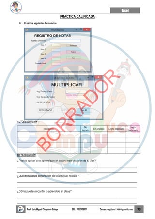 Excel
Prof.: Luis Miguel Chuquimia Quispe CEL.: 935317602 Correo: sagilmc1988@gmail.com 73
PRACTICA CALIFICADA
6. Crear los siguientes formularios:
AUTOEVALUACIÓN
Indicadores
No
logrado
En proceso Logro esperado
Logro
destacado
METACOGNICIÓN
¿Podrás aplicar este aprendizaje en alguna otra situación de tu vida?
____________________________________________________________________________________
____________________________________________________________________________________
¿Qué dificultades encontraste en la actividad realizar?
____________________________________________________________________________________
____________________________________________________________________________________
¿Cómo puedes recordar lo aprendido en clase?
____________________________________________________________________________________
____________________________________________________________________________________
B
O
R
R
A
D
O
R
 