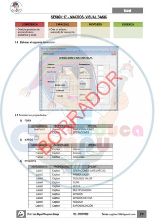 Excel
Prof.: Luis Miguel Chuquimia Quispe CEL.: 935317602 Correo: sagilmc1988@gmail.com 74
SESIÓN 17 – MACROS- VISUAL BASIC
1.0 Elaborar el siguiente formulario:
2.0 Cambiar las propiedades:
1) FORM
HERRAMIENTA PROPIETARIO OPCIÓN
UserForm1 (Name)
Caption
FRMOPERACIONES
OPERACIONES
2) MARCO
HERRAMIENTA PROPIETARIO OPCIÓN
Frame1 Caption Valores
Frame2 Caption Botones
Frame3 Caption Respuestas
3) ETIQUETA
HERRAMIENTA PROPIETARIO OPCIÓN
Label1 Caption OPERACIONES MATEMATICAS
Label2 Caption PRIMER VALOR
Label3 Caption SEGUNDO VALOR
Label4 Caption SUMA
Label5 Caption RESTA
Label6 Caption MULTIPLICACIÓN
Label7 Caption DIVISIÓN
Label8 Caption DIVISIÓN ENTERA
Label9 Caption RESIDUO
Label10 Caption EXPONENCIACIÓN
COMPETENCIA
• Gestiona proyectos de
emprendimiento
económico y social.
CAPACIDAD
• Crea un sistema
avanzado de trasnsporte
PROPÓSITO EVIDENCIA
B
O
R
R
A
D
O
R
 