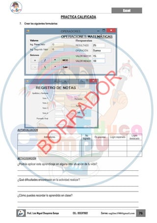 Excel
Prof.: Luis Miguel Chuquimia Quispe CEL.: 935317602 Correo: sagilmc1988@gmail.com 76
PRACTICA CALIFICADA
7. Crear los siguientes formularios:
AUTOEVALUACIÓN
Indicadores
No
logrado
En proceso Logro esperado
Logro
destacado
METACOGNICIÓN
¿Podrás aplicar este aprendizaje en alguna otra situación de tu vida?
____________________________________________________________________________________
____________________________________________________________________________________
¿Qué dificultades encontraste en la actividad realizar?
____________________________________________________________________________________
____________________________________________________________________________________
¿Cómo puedes recordar lo aprendido en clase?
____________________________________________________________________________________
____________________________________________________________________________________
B
O
R
R
A
D
O
R
 