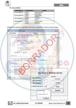 Excel
Prof.: Luis Miguel Chuquimia Quispe CEL.: 935317602 Correo: sagilmc1988@gmail.com 78
10) CommandButton
HERRAMIENTA PROPIETARIO OPCIÓN
CommandButton1 (Name)
Caption
CMDCALCULAR
CALCULAR
CommandButton2 (Name)
Caption
CMDLIMPIAR
LIMPIAR
CommandButton3 (Name)
Caption
CMDSALIR
SALIR
CommandButton3 (Name)
Caption
CMDIMPRIMIR
IMPRIMIR
3.0 Ingresar los códigos en cada botón del formulario, ingresando y cerrando la venta de código:
B
O
R
R
A
D
O
R
 