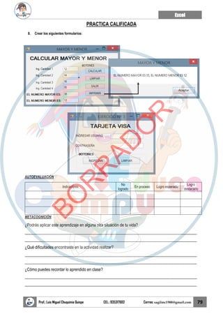 Excel
Prof.: Luis Miguel Chuquimia Quispe CEL.: 935317602 Correo: sagilmc1988@gmail.com 79
PRACTICA CALIFICADA
8. Crear los siguientes formularios:
AUTOEVALUACIÓN
Indicadores
No
logrado
En proceso Logro esperado
Logro
destacado
METACOGNICIÓN
¿Podrás aplicar este aprendizaje en alguna otra situación de tu vida?
____________________________________________________________________________________
____________________________________________________________________________________
¿Qué dificultades encontraste en la actividad realizar?
____________________________________________________________________________________
____________________________________________________________________________________
¿Cómo puedes recordar lo aprendido en clase?
____________________________________________________________________________________
____________________________________________________________________________________
B
O
R
R
A
D
O
R
 