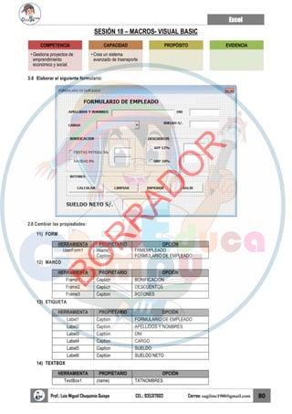 Excel
Prof.: Luis Miguel Chuquimia Quispe CEL.: 935317602 Correo: sagilmc1988@gmail.com 80
SESIÓN 18 – MACROS- VISUAL BASIC
3.0 Elaborar el siguiente formulario:
2.0 Cambiar las propiedades:
11) FORM
HERRAMIENTA PROPIETARIO OPCIÓN
UserForm1 (Name)
Caption
FRMEMPLEADO
FORMULARIO DE EMPLEADO
12) MARCO
HERRAMIENTA PROPIETARIO OPCIÓN
Frame1 Caption BONIFICACION
Frame2 Caption DESCUENTOS
Frame3 Caption BOTONES
13) ETIQUETA
HERRAMIENTA PROPIETARIO OPCIÓN
Label1 Caption FORMULARIO DE EMPLEADO
Label2 Caption APELLIDOS Y NOMBRES
Label3 Caption DNI
Label4 Caption CARGO
Label5 Caption SUELDO
Label6 Caption SUELDO NETO
14) TEXTBOX
HERRAMIENTA PROPIETARIO OPCIÓN
TextBox1 (name) TXTNOMBRES
COMPETENCIA
• Gestiona proyectos de
emprendimiento
económico y social.
CAPACIDAD
• Crea un sistema
avanzado de trasnsporte
PROPÓSITO EVIDENCIA
B
O
R
R
A
D
O
R
 