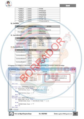 Excel
Prof.: Luis Miguel Chuquimia Quispe CEL.: 935317602 Correo: sagilmc1988@gmail.com 81
TextBox2 (name) TXTDNI
TextBox3 (name) TXTSUELDO
TextBox4 (name) TXTPATRIAS
TextBox5 (name) TXTNAVIDAD
TextBox6 (name) TXTAFP 12%
TextBox7 (name) TXTONP 10%
TextBox8 (name) TXTSUELDONETO
15) CheckBox
HERRAMIENTA PROPIETARIO OPCIÓN
CheckBox1 (Name)
Caption
CBFIESTAS
FIESTAS PATRIAS 5%
CheckBox2 (Name)
Caption
CBNAVIDAD
NAVIDAD 8%
16) OptionButton1
HERRAMIENTA PROPIETARIO OPCIÓN
OptionButton1 (Name)
Caption
OPTAFP
AFP 12%
OptionButton1 (Name)
Caption
OPTONP
AFP 10%
17) CommandButton
HERRAMIENTA PROPIETARIO OPCIÓN
CommandButton1 (Name)
Caption
CMDCALCULAR
CALCULAR
CommandButton2 (Name)
Caption
CMDLIMPIAR
LIMPIAR
CommandButton3 (Name)
Caption
CMDIMPRIMIR
IMPRIMIR
CommandButton3 (Name)
Caption
CMDSALIR
SALIR
3.0 Ingresar los códigos en cada botón del formulario, ingresando y cerrando la venta de código:
PRESIONAR DOBLE CLIC EN EL
FORMULARIO Y CAMBIAR LA
ACCION
B
O
R
R
A
D
O
R
 
