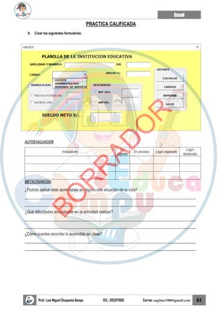 Excel
Prof.: Luis Miguel Chuquimia Quispe CEL.: 935317602 Correo: sagilmc1988@gmail.com 83
PRACTICA CALIFICADA
9. Crear los siguientes formularios:
AUTOEVALUACIÓN
Indicadores
No
logrado
En proceso Logro esperado
Logro
destacado
METACOGNICIÓN
¿Podrás aplicar este aprendizaje en alguna otra situación de tu vida?
____________________________________________________________________________________
____________________________________________________________________________________
¿Qué dificultades encontraste en la actividad realizar?
____________________________________________________________________________________
____________________________________________________________________________________
¿Cómo puedes recordar lo aprendido en clase?
____________________________________________________________________________________
____________________________________________________________________________________
B
O
R
R
A
D
O
R
 