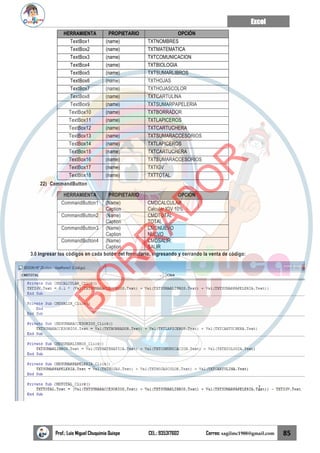 Excel
Prof.: Luis Miguel Chuquimia Quispe CEL.: 935317602 Correo: sagilmc1988@gmail.com 85
HERRAMIENTA PROPIETARIO OPCIÓN
TextBox1 (name) TXTNOMBRES
TextBox2 (name) TXTMATEMATICA
TextBox3 (name) TXTCOMUNICACION
TextBox4 (name) TXTBIOLOGIA
TextBox5 (name) TXTSUMARLIBROS
TextBox6 (name) TXTHOJAS
TextBox7 (name) TXTHOJASCOLOR
TextBox8 (name) TXTCARTULINA
TextBox9 (name) TXTSUMARPAPELERIA
TextBox10 (name) TXTBORRADOR
TextBox11 (name) TXTLAPICEROS
TextBox12 (name) TXTCARTUCHERA
TextBox13 (name) TXTSUMARACCESORIOS
TextBox14 (name) TXTLAPICEROS
TextBox15 (name) TXTCARTUCHERA
TextBox16 (name) TXTSUMARACCESORIOS
TextBox17 (name) TXTIGV
TextBox18 (name) TXTTOTAL
22) CommandButton
HERRAMIENTA PROPIETARIO OPCIÓN
CommandButton1 (Name)
Caption
CMDCALCULAR
Calcular IGV 10%
CommandButton2 (Name)
Caption
CMDTOTAL
TOTAL
CommandButton3 (Name)
Caption
CMDNUEVO
NUEVO
CommandButton4 (Name)
Caption
CMDSALIR
SALIR
3.0 Ingresar los códigos en cada botón del formulario, ingresando y cerrando la venta de código:
B
O
R
R
A
D
O
R
 