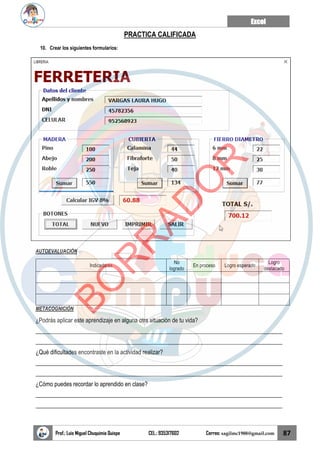 Excel
Prof.: Luis Miguel Chuquimia Quispe CEL.: 935317602 Correo: sagilmc1988@gmail.com 87
PRACTICA CALIFICADA
10. Crear los siguientes formularios:
AUTOEVALUACIÓN
Indicadores
No
logrado
En proceso Logro esperado
Logro
destacado
METACOGNICIÓN
¿Podrás aplicar este aprendizaje en alguna otra situación de tu vida?
____________________________________________________________________________________
____________________________________________________________________________________
¿Qué dificultades encontraste en la actividad realizar?
____________________________________________________________________________________
____________________________________________________________________________________
¿Cómo puedes recordar lo aprendido en clase?
____________________________________________________________________________________
____________________________________________________________________________________
B
O
R
R
A
D
O
R
 