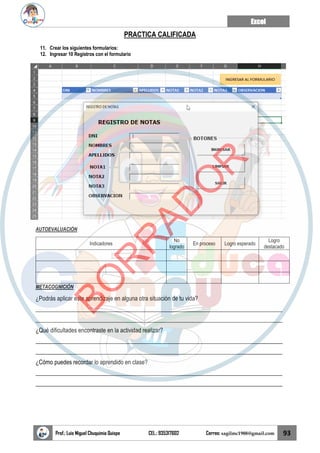 Excel
Prof.: Luis Miguel Chuquimia Quispe CEL.: 935317602 Correo: sagilmc1988@gmail.com 93
PRACTICA CALIFICADA
11. Crear los siguientes formularios:
12. Ingresar 10 Registros con el formulario
AUTOEVALUACIÓN
Indicadores
No
logrado
En proceso Logro esperado
Logro
destacado
METACOGNICIÓN
¿Podrás aplicar este aprendizaje en alguna otra situación de tu vida?
____________________________________________________________________________________
____________________________________________________________________________________
¿Qué dificultades encontraste en la actividad realizar?
____________________________________________________________________________________
____________________________________________________________________________________
¿Cómo puedes recordar lo aprendido en clase?
____________________________________________________________________________________
____________________________________________________________________________________
B
O
R
R
A
D
O
R
 