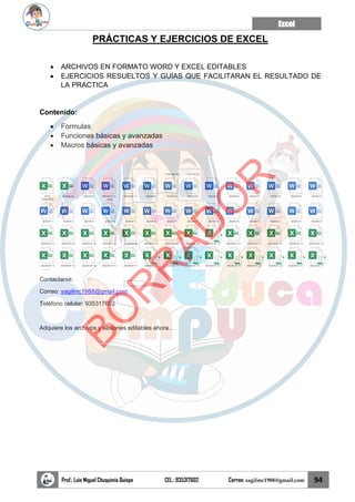 Excel
Prof.: Luis Miguel Chuquimia Quispe CEL.: 935317602 Correo: sagilmc1988@gmail.com 94
PRÁCTICAS Y EJERCICIOS DE EXCEL
• ARCHIVOS EN FORMATO WORD Y EXCEL EDITABLES
• EJERCICIOS RESUELTOS Y GUÍAS QUE FACILITARAN EL RESULTADO DE
LA PRACTICA
Contenido:
• Formulas
• Funciones básicas y avanzadas
• Macros básicas y avanzadas
Contactarse:
Correo: sagilmc1988@gmail.com
Teléfono celular: 935317602
Adquiere los archivos y sesiones editables ahora…
B
O
R
R
A
D
O
R
 