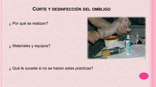 CORTE Y DESINFECCIÓN DEL OMBLIGO
¿ Por qué se realizan?
¿ Materiales y equipos?
¿ Que le sucede si no se hacen estas practicas?
 