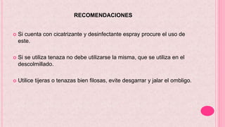 RECOMENDACIONES
 Si cuenta con cicatrizante y desinfectante espray procure el uso de
este.
 Si se utiliza tenaza no debe utilizarse la misma, que se utiliza en el
descolmillado.
 Utilice tijeras o tenazas bien filosas, evite desgarrar y jalar el ombligo.
 