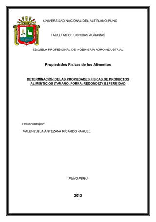 UNIVERSIDAD NACIONAL DEL ALTIPLANO-PUNO
FACULTAD DE CIENCIAS AGRARIAS
ESCUELA PROFESIONAL DE INGENIERIA AGROINDUSTRIAL
Propiedades Físicas de los Alimentos
DETERMINACIÓN DE LAS PROPIEDADES FISICAS DE PRODUCTOS
ALIMENTICIOS (TAMAÑO, FORMA, REDONDEZY ESFERICIDAD
Presentado por:
VALENZUELA ANTEZANA RICARDO NAHUEL
PUNO-PERU
2013
 