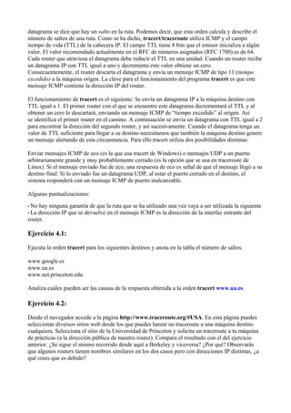 datagrama se dice que hay un salto en la ruta. Podemos decir, que esta orden calcula y describe el
número de saltos de una ruta. Como se ha dicho, tracert/traceroute utiliza ICMP y el campo
tiempo de vida (TTL) de la cabecera IP. El campo TTL tiene 8 bits que el emisor inicializa a algún
valor. El valor recomendado actualmente en el RFC de números asignados (RFC 1700) es de 64.
Cada router que atraviesa el datagrama debe reducir el TTL en una unidad. Cuando un router recibe
un datagrama IP con TTL igual a uno y decrementa este valor obtiene un cero.
Consecuentemente, el router descarta el datagrama y envía un mensaje ICMP de tipo 11 (tiempo
excedido) a la máquina origen. La clave para el funcionamiento del programa tracert es que este
mensaje ICMP contiene la dirección IP del router.
El funcionamiento de tracert es el siguiente: Se envía un datagrama IP a la máquina destino con
TTL igual a 1. El primer router con el que se encuentre este datagrama decrementará el TTL y al
obtener un cero lo descartará, enviando un mensaje ICMP de “tiempo excedido” al origen. Así
se identifica el primer router en el camino. A continuación se envía un datagrama con TTL igual a 2
para encontrar la dirección del segundo router, y así sucesivamente. Cuando el datagrama tenga un
valor de TTL suficiente para llegar a su destino necesitamos que también la máquina destino genere
un mensaje alertando de esta circunstancia. Para ello tracert utiliza dos posibilidades distintas:
Enviar mensajes ICMP de eco (es la que usa tracert de Windows) o mensajes UDP a un puerto
arbitrariamente grande y muy probablemente cerrado (es la opción que se usa en traceroute de
Linux). Si el mensaje enviado fue de eco, una respuesta de eco es señal de que el mensaje llegó a su
destino final. Si lo enviado fue un datagrama UDP, al estar el puerto cerrado en el destino, el
sistema responderá con un mensaje ICMP de puerto inalcanzable.
Algunas puntualizaciones:
• No hay ninguna garantía de que la ruta que se ha utilizado una vez vaya a ser utilizada la siguiente
• La dirección IP que se devuelve en el mensaje ICMP es la dirección de la interfaz entrante del
router.
Ejercicio 4.1:
Ejecuta la orden tracert para los siguientes destinos y anota en la tabla el número de saltos.
www.google.es
www.ua.es
www.net.princeton.edu
Analiza cuáles pueden ser las causas de la respuesta obtenida a la orden tracert www.ua.es.
Ejercicio 4.2:
Desde el navegador accede a la página http://www.traceroute.org/#USA. En esta página puedes
seleccionar diversos sitios web desde los que puedes lanzar un traceroute a una máquina destino
cualquiera. Selecciona el sitio de la Universidad de Princeton y solicita un traceroute a tu máquina
de prácticas (a la dirección pública de nuestro router). Compara el resultado con el del ejercicio
anterior. ¿Se sigue el mismo recorrido desde aquí a Berkeley y viceversa? ¿Por qué? Observarás
que algunos routers tienen nombres similares en los dos casos pero con direcciones IP distintas, ¿a
qué crees que es debido?
 
