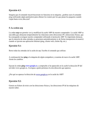 Ejercicio 4.3:
Imagina que el comando tracert/traceroute no funciona en tu máquina. ¿podrías usar el comando
ping (utilizando algún parámetro) para obtener los routers por los que pasan los paquetes cuando
viajan hasta www.nba.com?
5. La orden arp
La orden arp nos permite ver (y modificar) la caché ARP de nuestro computador. La caché ARP es
una tabla que almacena temporalmente las relaciones entre direcciones IP y direcciones físicas, que
ha conseguido averiguar nuestro computador utilizando el protocolo ARP. Es importante destacar,
que la mayoría de estas entradas se generaran automáticamente (y de forma transparente al usuario)
cuando se ejecuta una aplicación Internet (ping, cliente web, cliente ftp, etc.).
Ejercicio 5.1:
Borra todas las entradas de la cache de arp. Escribe el comando que utilizas:
A continuación haz ping a la máquina de algún compañero y examina de nuevo la caché ARP.
Anota los cambios.
Ejecuta la orden ping www.google.es y comprueba si ha aparecido en la caché la dirección IP del
servidor www.google.es. Averigua a quién pertenece la otra dirección que aparece.
¿Por qué no aparece la dirección de www.google.es en la caché de ARP?
Ejercicio 5.2:
Genera un fichero de texto con las direcciones físicas y las direcciones IP de las máquinas de
nuestro taller.
 