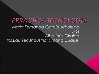 PRRACTICA TECNOLOGIA .
   María Fernanda García Arboleda
                                  7-G
                    Alba Inés Giraldo
Ins.Edu.Tec.Industrial Simona Duque
 