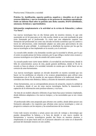 Practica tema 2 Educación y sociedad
Práctica 2a: Justificación, aspectos positivos, negativos y deseables en el uso de
recursos didácticos y nuevas tecnologías en los procesos de enseñanza-aprendizaje.
Emite un informe final sobre tu posición ante dicha consulta. DAFO (debilidades,
amenazas, fortalezas y oportunidades).
Información complementaria a la actividad en la revista de Educación y cultura
“La Tarea”.
Las nuevas tecnologías hoy en día forman parte de nosotros mismos, lo que está
asumiendo un rol de gran peso en la vida escolar, donde su uso está resultando de gran
éxito fomentado por el profesorado. Es cierto que esta adaptación requiere una
formación del profesorado así como una elevada inversión económica que los centros a
través de subvenciones, están intentando adaptar sus aulas para aprovecharse de esta
herramienta de gran utilidad. A continuación se detallarán las razones por las que las
nuevas tecnologías se han implantado en la escuela y en el currículo:
-La escuela debe atender a las demandas sociales que la sociedad le afronta, por lo que
el centro no puede pensar de forma contraria, por lo que obliga a incluir estos avances y
recursos tecnológicos en el plan de estudio del centro escolar.
-La escuela puede tener cierto temor debido a la novedad de esta herramienta, donde la
falta de conocimientos acerca de ésta, puede generar problemas, donde el fin de la
escuela se basa en educar a la sociedad, teniendo en cuenta que se debe hacer un uso
correcto de estas herramientas.
-Las nuevas tecnologías suponen un elevado desarrollo en nuestra sociedad que nos
hacen ver los problemas en relación a los avances preparándonos para utilizar estas
herramientas con el fin de enseñar de una manera diferente a la tradicional, donde se
considera una forma más dinámica, lúdica y eficiente de transmitir conocimientos.
-Estas herramientas, con su correspondiente proceso de actuación, mejora la calidad de
la enseñanza, donde el uso de estas nuevas tecnologías facilita la transmisión y
captación de la información entre profesor-alumno y viceversa.
-Se trata de un modelo educativo diferente al que hasta hace poco teníamos implantado,
donde debemos adaptarnos a los nuevos tiempos y a las necesidades que se nos vienen
encima.
-El profesorado debe estar preparado para afrontar este cambio, donde deben poseer una
formación adecuada a los requisitos que afrontan estas nuevas tecnologías y estar en
progresivo contacto con las mejores y las actualizaciones de las mismas.
Como todo recurso novedoso y actual, posee una serie de ventajas y desventajas que
pueden desequilibrar la balanza a la hora de decidir si este nuevo modelo de
herramientas y recursos tecnológicos pueden dar frutos en nuestros alumnos o
simplemente es un paso hacia atrás en el proyecto educativo así como en el desarrollo
personal del alumnado inmerso en este cambio.
 