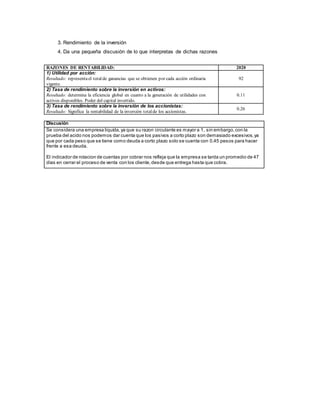 3. Rendimiento de la inversión
4. Da una pequeña discusión de lo que interpretas de dichas razones
RAZONES DE RENTABILIDAD: 2020
1) Utilidad por acción:
Resultado: representael totalde ganancias que se obtienen por cada acción ordinaria
vigente.
92
2) Tasa de rendimiento sobre la inversión en activos:
Resultado: determina la eficiencia global en cuanto a la generación de utilidades con
activos disponibles. Poder del capital invertido.
0.11
3) Tasa de rendimiento sobre la inversión de los accionistas:
Resultado: Significa la rentabilidad de la inversión totalde los accionistas.
0.26
Discusión
Se considera una empresa liquida,ya que su razon circulante es mayor a 1, sin embargo,con la
prueba del acido nos podemos dar cuenta que los pasivos a corto plazo son demasiado excesivos,ya
que por cada peso que se tiene como deuda a corto plazo solo se cuenta con 0.45 pesos para hacer
frente a esa deuda.
El indicador de rotacion de cuentas por cobrar nos refleja que la empresa se tarda un promedio de 47
dìas en cerrar el proceso de venta con los cliente,desde que entrega hasta que cobra.
 