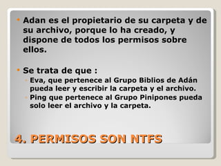4. PERMISOS SON NTFS Adan es el propietario de su carpeta y de su archivo, porque lo ha creado, y dispone de todos los permisos sobre ellos. Se trata de que : Eva, que pertenece al Grupo Biblios de Adán pueda leer y escribir la carpeta y el archivo. Ping que pertenece al Grupo Pinipones pueda solo leer el archivo y la carpeta. 