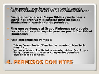 4. PERMISOS CON NTFS Adán puede hacer lo que quiera con la carpeta CarpetadeAdan y con el archivo DocumentodeAdan. Eva que pertenece al Grupo Biblios puede Leer y Escribir el archivo y la carpeta pero no puede Eliminarlos ni cambiarle los permisos. Ping que pertenece al Grupo Pinipones solo puede Leer el archivo y la carpeta pero no puede Escribir ni Eliminarlos. Para comprobarlo vamos a  Inicio/Cerrar Sesión/Cambiar de usuario (o bien Tecla <Win>+L) Vamos poniendo los distintos usuario : Adan, Eva, Ping y Pong observando que en se cumplen los permisos especificados por Adán. 
