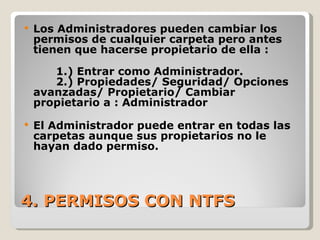 4. PERMISOS CON NTFS Los Administradores pueden cambiar los permisos de cualquier carpeta pero antes tienen que hacerse propietario de ella :  1.) Entrar como Administrador. 2.) Propiedades/ Seguridad/ Opciones avanzadas/ Propietario/ Cambiar propietario a : Administrador El Administrador puede entrar en todas las carpetas aunque sus propietarios no le hayan dado permiso. 
