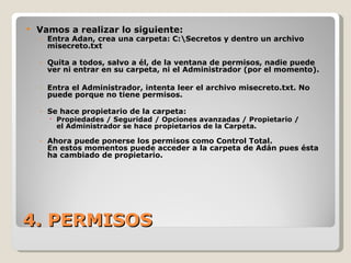 4. PERMISOS Vamos a realizar lo siguiente: Entra Adan, crea una carpeta: C:\Secretos y dentro un archivo misecreto.txt Quita a todos, salvo a él, de la ventana de permisos, nadie puede ver ni entrar en su carpeta, ni el Administrador (por el momento). Entra el Administrador, intenta leer el archivo misecreto.txt. No puede porque no tiene permisos. Se hace propietario de la carpeta:  Propiedades / Seguridad / Opciones avanzadas / Propietario / el Administrador se hace propietarios de la Carpeta. Ahora puede ponerse los permisos como Control Total. En estos momentos puede acceder a la carpeta de Adán pues ésta ha cambiado de propietario. 