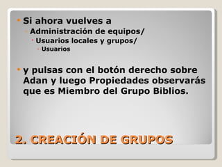 2. CREACIÓN DE GRUPOS Si ahora vuelves a  Administración de equipos/ Usuarios locales y grupos/ Usuarios  y pulsas con el botón derecho sobre Adan y luego Propiedades observarás que es Miembro del Grupo Biblios. 