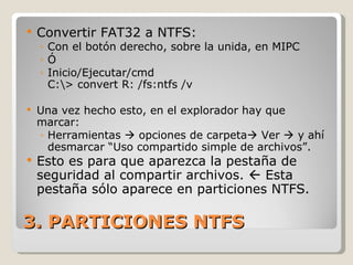 3. PARTICIONES NTFS Convertir FAT32 a NTFS: Con el botón derecho, sobre la unida, en MIPC Ó Inicio/Ejecutar/cmd C:\> convert R: /fs:ntfs /v  Una vez hecho esto, en el explorador hay que marcar: Herramientas    opciones de carpeta   Ver    y ahí desmarcar “Uso compartido simple de archivos”. Esto es para que aparezca la pestaña de seguridad al compartir archivos.    Esta pestaña sólo aparece en particiones NTFS. 