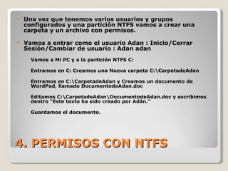 4. PERMISOS CON NTFS Una vez que tenemos varios usuarios y grupos configurados y una partición NTFS vamos a crear una carpeta y un archivo con permisos. Vamos a entrar como el usuario Adan : Inicio/Cerrar Sesión/Cambiar de usuario : Adan adan Vamos a Mi PC y a la partición NTFS C: Entramos en C: Creamos una Nueva carpeta C:\CarpetadeAdan Entramos en C:\CarpetadeAdan y Creamos un documento de WordPad, llamado DocumentodeAdan.doc Editamos C:\CarpetadeAdan\DocumentodeAdan.doc y escribimos dentro "Este texto ha sido creado por Adán.“ Guardamos el documento. 
