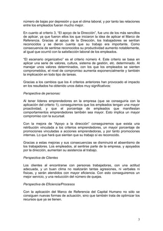 número de bajas por depresión y que el clima laboral, y por tanto las relaciones
entre los empleados fueran mucho mejor.

En cuanto al criterio 3, “El apoyo de la Dirección”, fue uno de los más sencillos
de aplicar, ya que fueron ellos los que iniciaron la idea de aplicar el Marco de
Referencia. Gracias al apoyo de la Dirección, los trabajadores se sentían
reconocidos y se dieron cuenta que su trabajo era importante. Como
consecuencia de sentirse reconocidos su productividad aumento notablemente,
al igual que ocurrió con la satisfacción laboral de los empleados.

“El escenario organizativo” es el criterio número 4. Este criterio se basa en
aplicar una serie de valores, cultura, sistema de gestión, etc. determinado. Al
manejar unos valores determinados, con los que los empleados se sienten
comprometidos, el nivel de compromiso aumenta exponencialmente y también
la implicación en todo tipo de tareas.

Gracias a los cambios que los 4 criterios anteriores han provocado el impacto
en los resultados ha obtenido unos datos muy significativos:

Perspectiva de personas:

Al tener líderes emprendedores en la empresa (que se conseguiría con la
aplicación del criterio 1), conseguiremos que los empleados tengan una mayor
proactividad, y que el porcentaje de empleados que manifiestan
comportamientos emprendedores también sea mayor. Esto implica un mayor
compromiso con la sucursal.

Con la mejora de “Apoyo a la dirección” conseguiremos que exista una
retribución vinculada a los criterios emprendedores, un mayor porcentaje de
promociones vinculadas a acciones emprendedoras, y por tanto promociones
internas. Lo que hará que sientan que su trabajo sí es reconocido.

Gracias a estas mejoras y sus consecuencias se disminuirá el absentismo de
los trabajadores. Los empleados, al sentirse parte de la empresa, y apoyados
por la dirección, aumentan su asistencia al trabajo.

Perspectiva de Clientes

Los clientes al encontrarse con personas trabajadoras, con una actitud
adecuada, y un buen clima no realizarán tantas agresiones, ni verbales ni
físicas, y serán atendidos con mayor eficiencia. Con esto conseguiremos un
mejor servicio, y una reducción del número de quejas.

Perspectiva de Eficiencia/Procesos

Con la aplicación del Marco de Referencia del Capital Humano no sólo se
consiguen nuevas formas de actuación, sino que también trata de optimizar los
recursos que ya se tienen.




                                                                               3
 