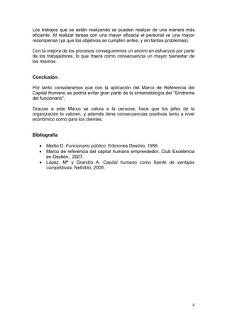 Los trabajos que se están realizando se pueden realizar de una manera más
eficiente. Al realizar tareas con una mayor eficacia el personal ve una mayor
recompensa (ya que los objetivos se cumplen antes, y sin tantos problemas).

Con la mejora de los procesos conseguiremos un ahorro en esfuerzos por parte
de los trabajadores, lo que traerá como consecuencia un mayor bienestar de
los mismos.


Conclusión.

Por tanto consideramos que con la aplicación del Marco de Referencia del
Capital Humano se podría evitar gran parte de la sintomatología del “Síndrome
del funcionario”.

Gracias a este Marco se valora a la persona, hace que los jefes de la
organización lo valoren, y además tiene consecuencias positivas tanto a nivel
económico como para los clientes.


Bibliografía

   •   Medio D. Funcionario público. Ediciones Destino, 1956.
   •   Marco de referencia del capital humano emprendedor. Club Excelencia
       en Gestión, 2007.
   •   López, Mª y Grandío A. Capital humano como fuente de ventajas
       competitivas. Netbiblo, 2005.




                                                                           4
 