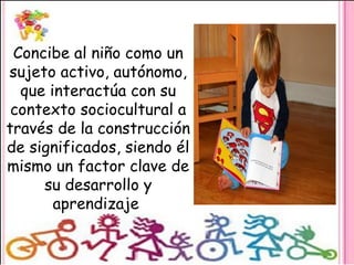 Concibe al niño como un
sujeto activo, autónomo,
que interactúa con su
contexto sociocultural a
través de la construcción
de significados, siendo él
mismo un factor clave de
su desarrollo y
aprendizaje