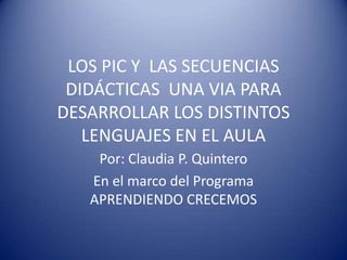 LOS PIC Y  LAS SECUENCIAS DIDÁCTICAS  UNA VIA PARA DESARROLLAR LOS DISTINTOS LENGUAJES EN EL AULA Por: Claudia P. Quintero En el marco del Programa APRENDIENDO CRECEMOS 