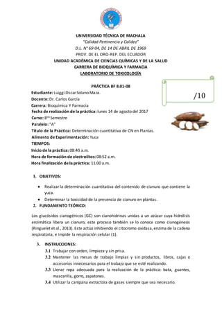 UNIVERSIDAD TÉCNICA DE MACHALA
“Calidad Pertinencia y Calidez”
D.L. N° 69-04, DE 14 DE ABRIL DE 1969
PROV. DE EL ORO-REP. DEL ECUADOR
UNIDAD ACADÉMICA DE CIENCIAS QUÍMICAS Y DE LA SALUD
CARRERA DE BIOQUÍMICA Y FARMACIA
LABORATORIO DE TOXICOLOGÍA
PRÁCTICA BF 8.01-08
Estudiante: Luiggi Oscar Solano Maza.
Docente: Dr. Carlos García
Carrera: Bioquímica Y Farmacia
Fecha de realización de la práctica: lunes 14 de agosto del 2017
Curso: 8vo Semestre
Paralelo: “A”
Título de la Práctica: Determinación cuantitativa de CN en Plantas.
Alimento de Experimentación: Yuca
TIEMPOS:
Inicio de la práctica: 08:40 a.m.
Hora de formación de electrolitos: 08:52 a.m.
Hora finalización de la práctica: 11:00 a.m.
1. OBJETIVOS:
 Realizar la determinación cuantitativa del contenido de cianuro que contiene la
yuca.
 Determinar la toxicidad de la presencia de cianuro en plantas.
2. FUNDAMENTO TEÓRICO:
Los glucósidos cianogénicos (GC) son cianohidrinas unidas a un azúcar cuya hidrólisis
enzimática libera un cianuro; este proceso también se lo conoce como cianogénesis
(Ringuelet et al., 2013). Este actúa inhibiendo el citocromo oxidasa, enzima de la cadena
respiratoria, e impide la respiración celular (1).
3. INSTRUCCIONES:
3.1 Trabajar con orden, limpieza y sin prisa.
3.2 Mantener las mesas de trabajo limpias y sin productos, libros, cajas o
accesorios innecesarios para el trabajo que se esté realizando.
3.3 Llenar ropa adecuada para la realización de la práctica: bata, guantes,
mascarilla, gorro, zapatones.
3.4 Utilizar la campana extractora de gases siempre que sea necesario.
/10
 