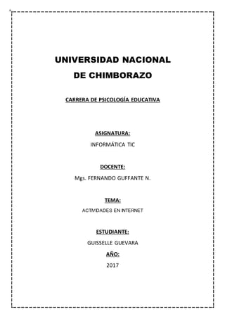 UNIVERSIDAD NACIONAL
DE CHIMBORAZO
CARRERA DE PSICOLOGÍA EDUCATIVA
ASIGNATURA:
INFORMÁTICA TIC
DOCENTE:
Mgs. FERNANDO GUFFANTE N.
TEMA:
ACTIVIDADES EN INTERNET
ESTUDIANTE:
GUISSELLE GUEVARA
AÑO:
2017
 